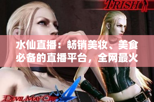 水仙直播：暢銷美妝、美食必備的直播平臺，全網(wǎng)最火爆的直播寶藏！