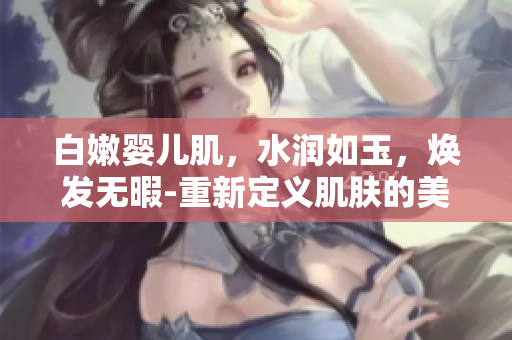 白嫩嬰兒肌，水潤如玉，煥發(fā)無暇-重新定義肌膚的美好狀態(tài)