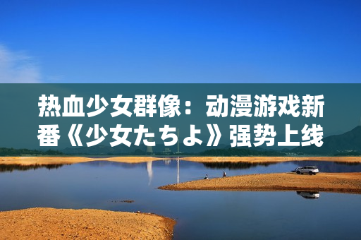 熱血少女群像：動漫游戲新番《少女たちよ》強勢上線