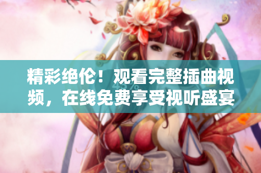 精彩絕倫！觀看完整插曲視頻，在線免費(fèi)享受視聽(tīng)盛宴！
