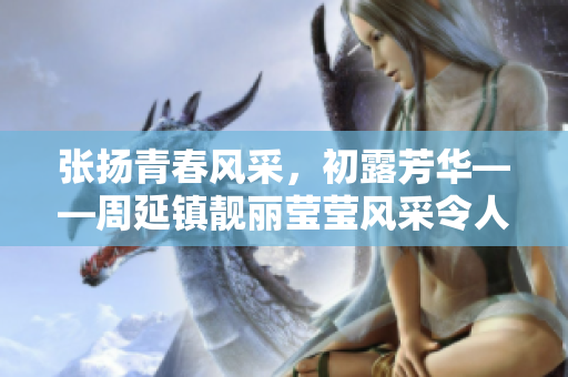 張揚(yáng)青春風(fēng)采，初露芳華——周延鎮(zhèn)靚麗瑩瑩風(fēng)采令人回味無(wú)窮