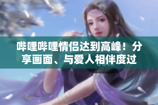 嗶哩嗶哩情侶達(dá)到高峰！分享畫(huà)面、與愛(ài)人相伴度過(guò)