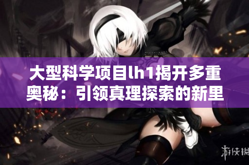 大型科學(xué)項(xiàng)目lh1揭開(kāi)多重奧秘：引領(lǐng)真理探索的新里程碑