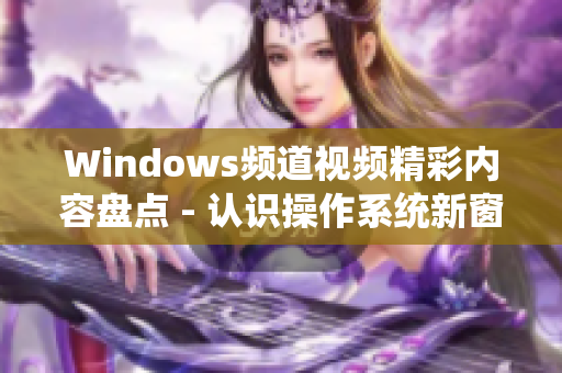 Windows頻道視頻精彩內容盤點 - 認識操作系統(tǒng)新窗口