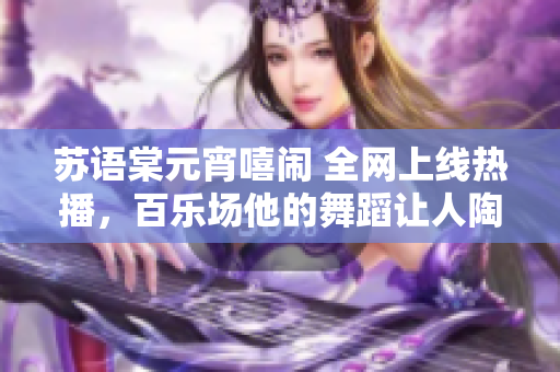 蘇語棠元宵嘻鬧 全網(wǎng)上線熱播，百樂場他的舞蹈讓人陶醉
