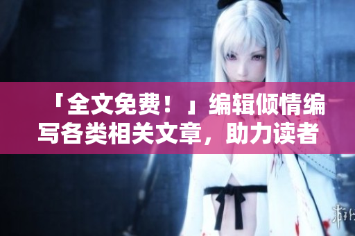 「全文免費(fèi)！」編輯傾情編寫各類相關(guān)文章，助力讀者茁壯成長