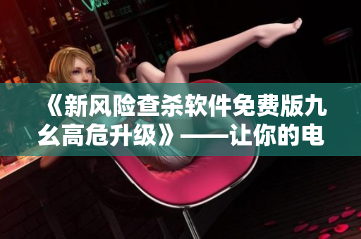 《新風(fēng)險(xiǎn)查殺軟件免費(fèi)版九幺高危升級(jí)》——讓你的電腦不再脆弱