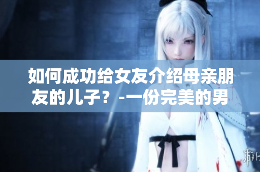如何成功給女友介紹母親朋友的兒子？-一份完美的男友裙帶關(guān)系策略