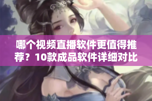 哪個視頻直播軟件更值得推薦？10款成品軟件詳細(xì)對比評測