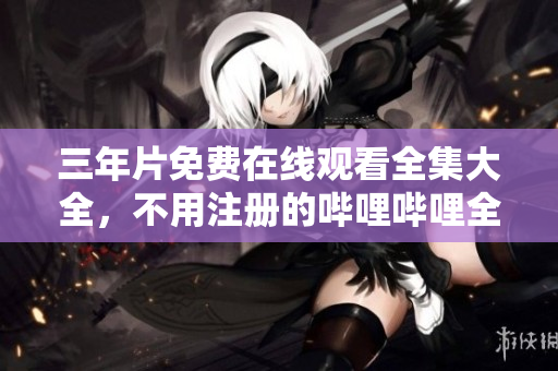 三年片免費(fèi)在線觀看全集大全，不用注冊的嗶哩嗶哩全新觀影體驗