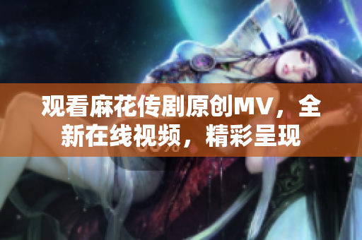 觀看麻花傳劇原創(chuàng)MV，全新在線視頻，精彩呈現(xiàn)