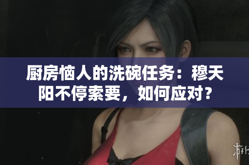 廚房惱人的洗碗任務(wù)：穆天陽不停索要，如何應(yīng)對？