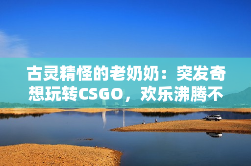 古靈精怪的老奶奶：突發(fā)奇想玩轉(zhuǎn)CSGO，歡樂沸騰不斷