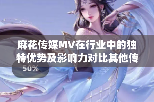 麻花傳媒MV在行業(yè)中的獨(dú)特優(yōu)勢及影響力對比其他傳媒公司(1)
