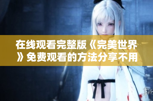 在線觀看完整版《完美世界》免費觀看的方法分享不用花錢也能看到完美的世界！