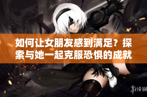 如何讓女朋友感到滿足？探索與她一起克服恐懼的成就感