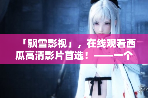 「飄雪影視」，在線觀看西瓜高清影片首選！——一個方便高效的觀影平臺