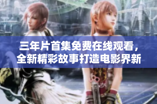 三年片首集免費(fèi)在線觀看，全新精彩故事打造電影界新高峰