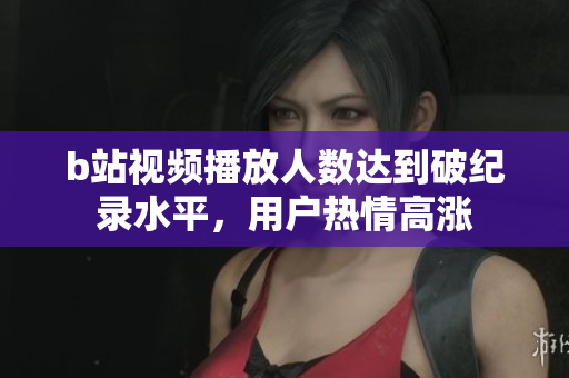 b站視頻播放人數(shù)達(dá)到破紀(jì)錄水平，用戶熱情高漲