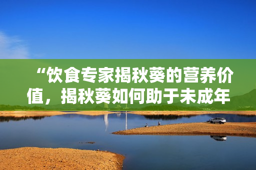 “飲食專家揭秋葵的營養(yǎng)價(jià)值，揭秋葵如何助于未成年人健康成長”