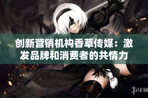 創(chuàng)新營(yíng)銷機(jī)構(gòu)香草傳媒：激發(fā)品牌和消費(fèi)者的共情力