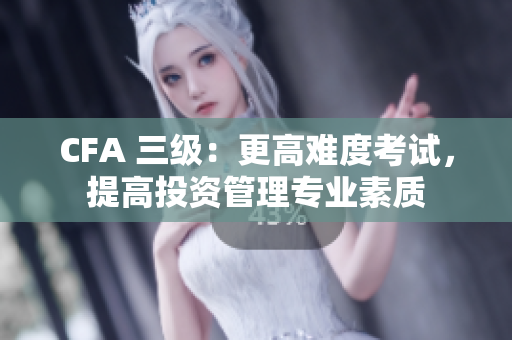CFA 三級(jí)：更高難度考試，提高投資管理專業(yè)素質(zhì)