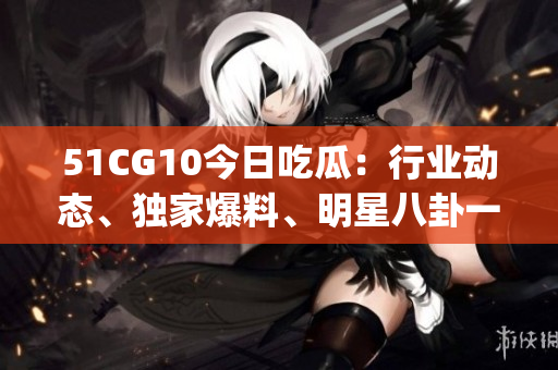 51CG10今日吃瓜：行業(yè)動態(tài)、獨家爆料、明星八卦一網打盡(1)