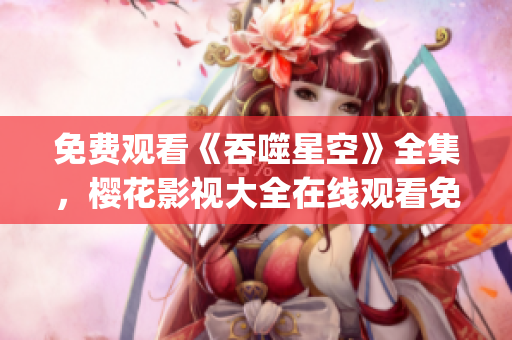 免費觀看《吞噬星空》全集，櫻花影視大全在線觀看免費高清資源(1)