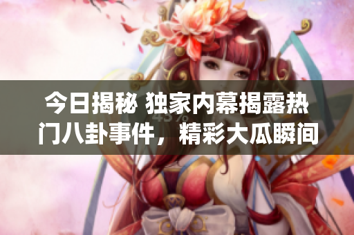 今日揭秘 獨家內(nèi)幕揭露熱門八卦事件，精彩大瓜瞬間曝光(1)