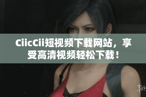 CiicCii短視頻下載網(wǎng)站，享受高清視頻輕松下載！