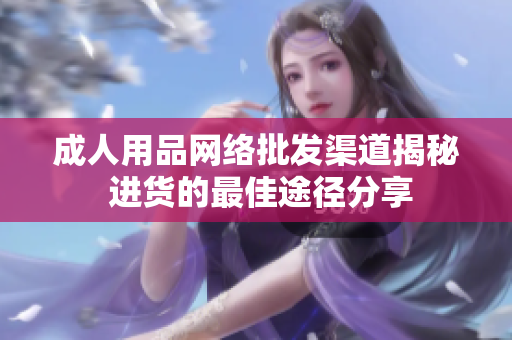 成人用品網(wǎng)絡(luò)批發(fā)渠道揭秘 進(jìn)貨的最佳途徑分享