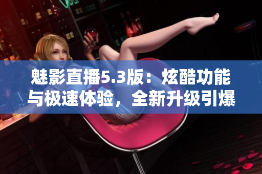 魅影直播5.3版：炫酷功能與極速體驗(yàn)，全新升級(jí)引爆直播新潮流