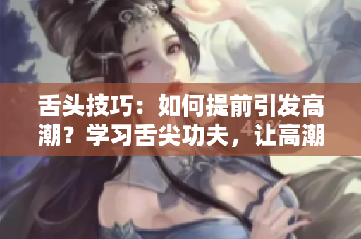 舌頭技巧：如何提前引發(fā)高潮？學(xué)習(xí)舌尖功夫，讓高潮提前到來