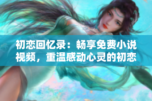 初戀回憶錄：暢享免費小說視頻，重溫感動心靈的初戀故事