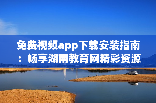 免費(fèi)視頻app下載安裝指南：暢享湖南教育網(wǎng)精彩資源
