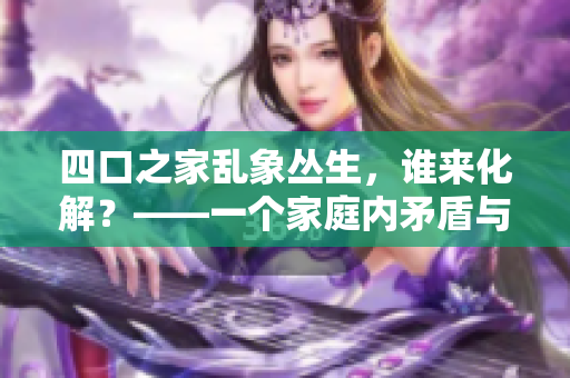 四口之家亂象叢生，誰來化解？——一個(gè)家庭內(nèi)矛盾與和解的故事