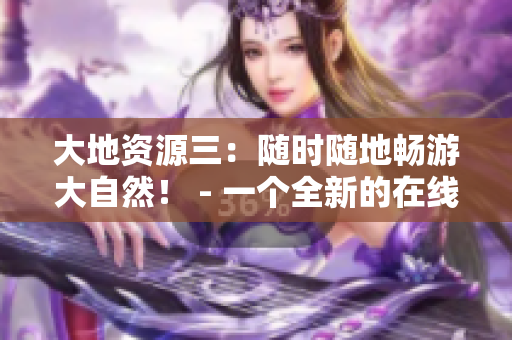 大地資源三：隨時(shí)隨地暢游大自然！ - 一個(gè)全新的在線觀看體驗(yàn)
