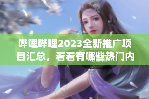 嗶哩嗶哩2023全新推廣項目匯總，看看有哪些熱門內(nèi)容值得期待！(1)