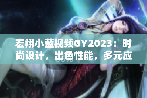 宏翔小藍(lán)視頻GY2023：時(shí)尚設(shè)計(jì)，出色性能，多元應(yīng)用