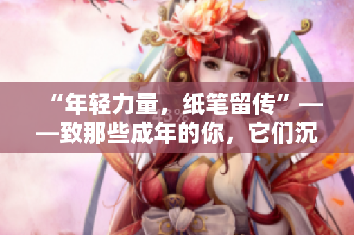 “年輕力量，紙筆留傳”——致那些成年的你，它們沉淀著你歲月的故事
