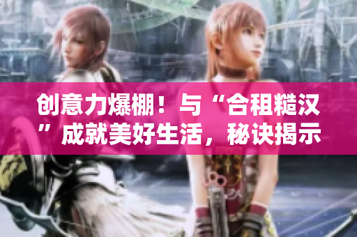 創(chuàng)意力爆棚！與“合租糙漢”成就美好生活，秘訣揭示！