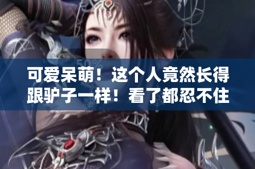 可愛呆萌！這個人竟然長得跟驢子一樣！看了都忍不住笑！