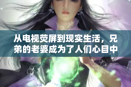 從電視熒屏到現(xiàn)實(shí)生活，兄弟的老婆成為了人們心目中的焦點(diǎn)