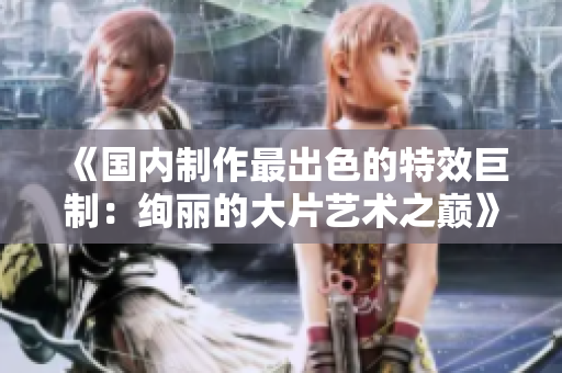 《國內(nèi)制作最出色的特效巨制：絢麗的大片藝術之巔》