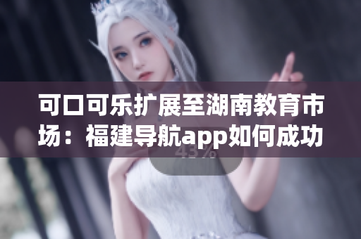 可口可樂擴(kuò)展至湖南教育市場(chǎng)：福建導(dǎo)航app如何成功導(dǎo)入？(1)