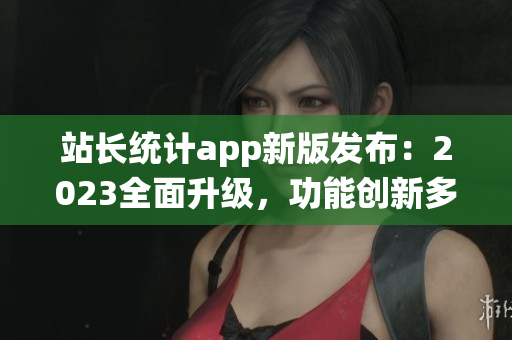 站長(zhǎng)統(tǒng)計(jì)app新版發(fā)布：2023全面升級(jí)，功能創(chuàng)新多項(xiàng)優(yōu)化(1)