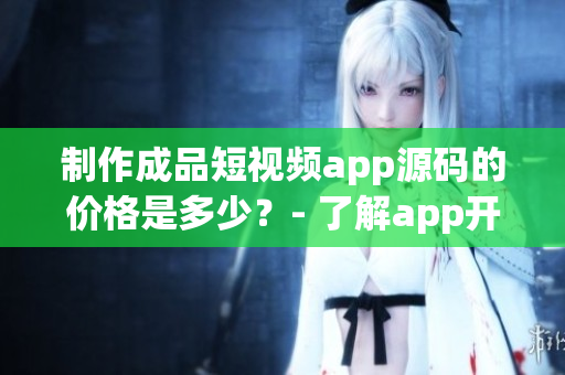 制作成品短視頻app源碼的價(jià)格是多少？- 了解app開(kāi)發(fā)成本