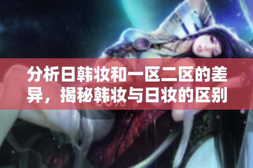分析日韓妝和一區(qū)二區(qū)的差異，揭秘韓妝與日妝的區(qū)別