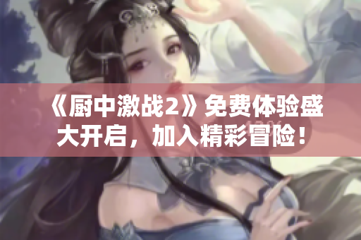 《廚中激戰(zhàn)2》免費(fèi)體驗(yàn)盛大開(kāi)啟，加入精彩冒險(xiǎn)！