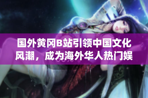 國外黃岡B站引領(lǐng)中國文化風(fēng)潮，成為海外華人熱門娛樂平臺(1)